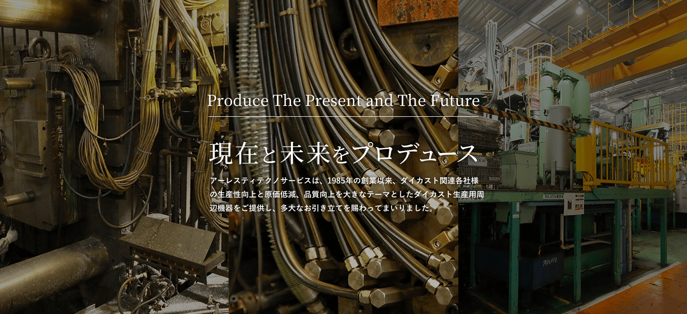 現在と未来をプロデュース 株式会社アーレスティテクノサービスは、1985年の創業以来、ダイカスト関連各社様の生産性向上と原価低減、品質向上を大きなテーマとしたダイカスト生産用周辺機器をご提供し、多大なお引き立てを賜わってまいりました。